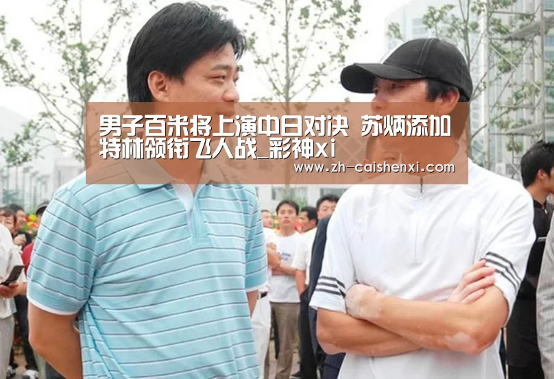 男子百米将上演中日对决 苏炳添加特林领衔飞人战_彩神xi(图1) 彩神xi